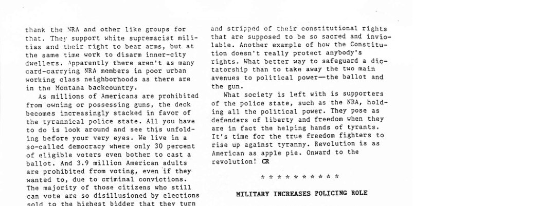 thank the YRA and other like groups for that. They support white suptemacist mili- tias and their Tight to bear arms, but at the same time work to disarm imnec-city dwellers. \pparently there aren’t as many card-carrying NRA members in poor urban working class neighborhoods as there are in the Montana backcountry. As millions of Americans are prohibited €rom owning or possessing guns, the deck becomes increasingly stacked in favor of the tyrannical police state. All you have to do is look around and see this unfold- ing before your very eyes. We live in a so-called democracy where only 30 percent of eligible voters even bother to cast a ballot. And 3.9 million American adults are prohibited from voting, even if they wanted to, due to criminal convictions. The majority of those citizens who still can vote are so disillusioned by elections e el wun a skt Lo R Bt S “aa i e and stripped of their constitutional rights that are supposed to be so sacted and invio- lable. Another example of how the Constitu- tion doesn’t really protect anybody’s rights. What better way to safeguard a dic- tatorship than to take away the two main avenues to political power—the ballot and the gun. What society is left with is supporters of the police state, such as the NRA, hold- ing all the political power. They pose as defenders of liberty and freedom when they are in fact the helping hands of tyrants. It’s time for the true freedom fighters to rise up against tyranny. Revolution is as American as apple pie. Onward to the revolution! @ Ak E kR h MILITARY INCREASES POLICING ROLE